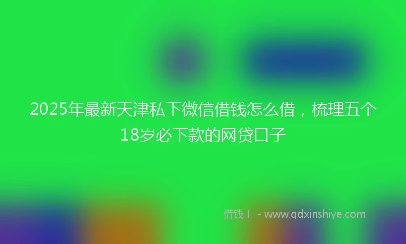 2025年最新天津私下微信借钱怎么借，梳理五个18岁必下款的网贷口子