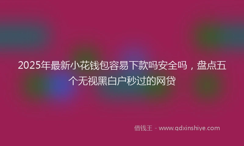 2025年最新小花钱包容易下款吗安全吗，盘点五个无视黑白户秒过的网贷