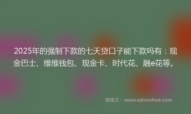 2025年的强制下款的七天贷口子能下款吗有：现金巴士、维维钱包、现金卡、时代花、融e花等。