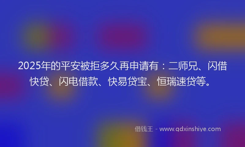 2025年的平安被拒多久再申请有：二师兄、闪借快贷、闪电借款、快易贷宝、恒瑞速贷等。