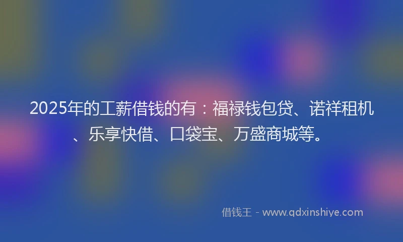 2025年的工薪借钱的有：福禄钱包贷、诺祥租机、乐享快借、口袋宝、万盛商城等。