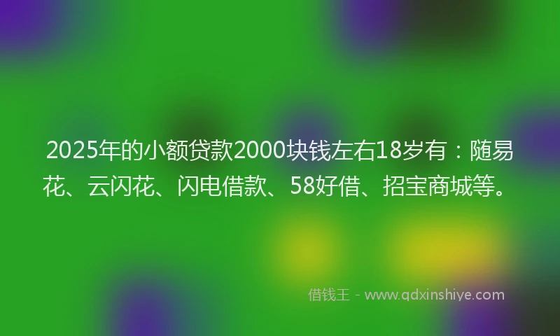 2025年的小额贷款2000块钱左右18岁有：随易花、云闪花、闪电借款、58好借、招宝商城等。