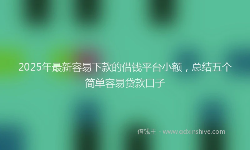 2025年最新容易下款的借钱平台小额，总结五个简单容易贷款口子