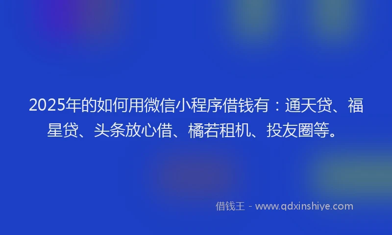 2025年的如何用微信小程序借钱有：通天贷、福星贷、头条放心借、橘若租机、投友圈等。