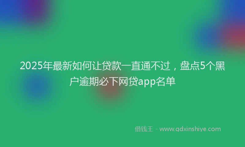 2025年最新如何让贷款一直通不过，盘点5个黑户逾期必下网贷app名单