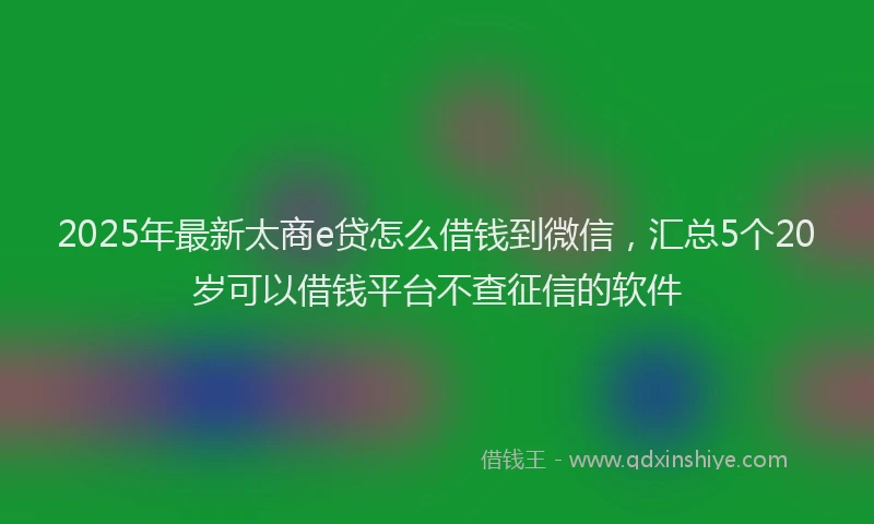 2025年最新太商e贷怎么借钱到微信，汇总5个20岁可以借钱平台不查征信的软件