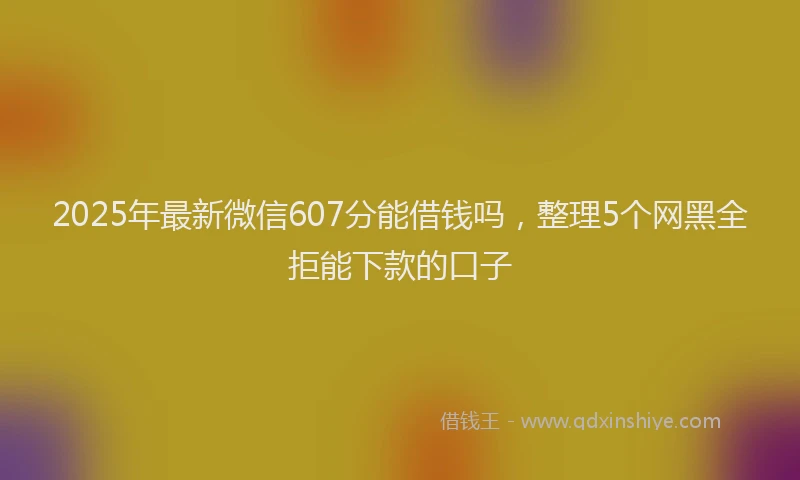 2025年最新微信607分能借钱吗，整理5个网黑全拒能下款的口子