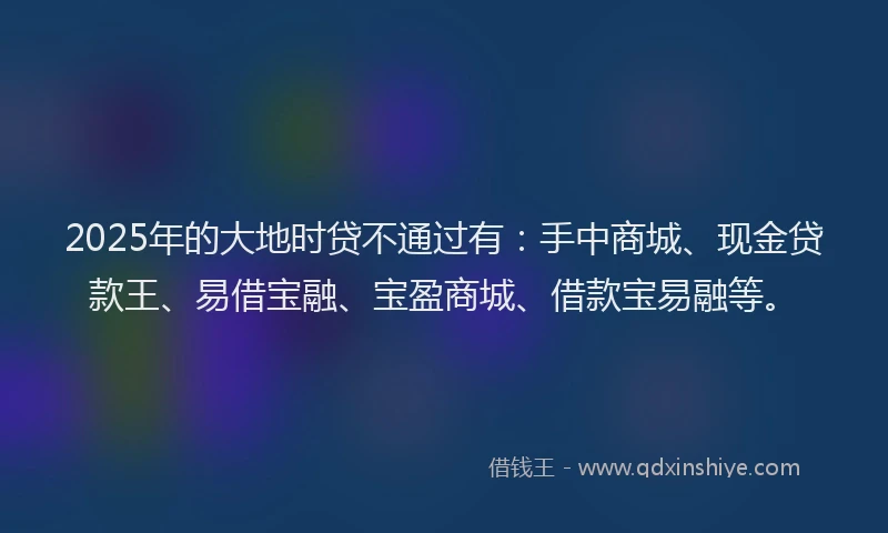 2025年的大地时贷不通过有：手中商城、现金贷款王、易借宝融、宝盈商城、借款宝易融等。