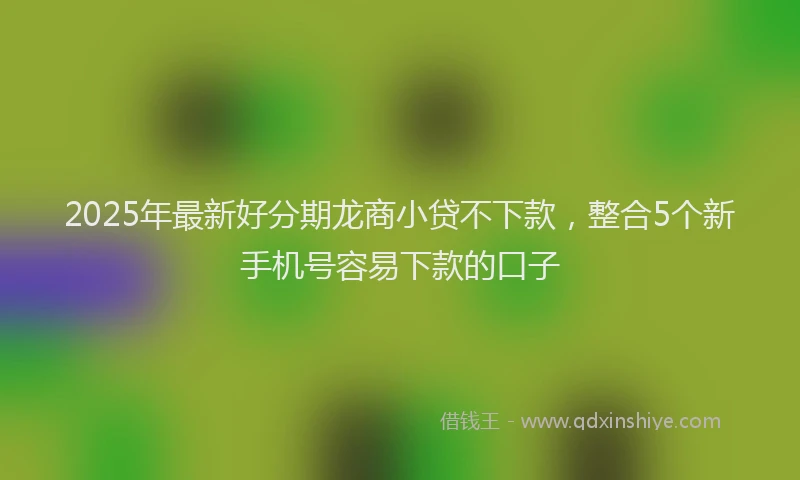 2025年最新好分期龙商小贷不下款，整合5个新手机号容易下款的口子