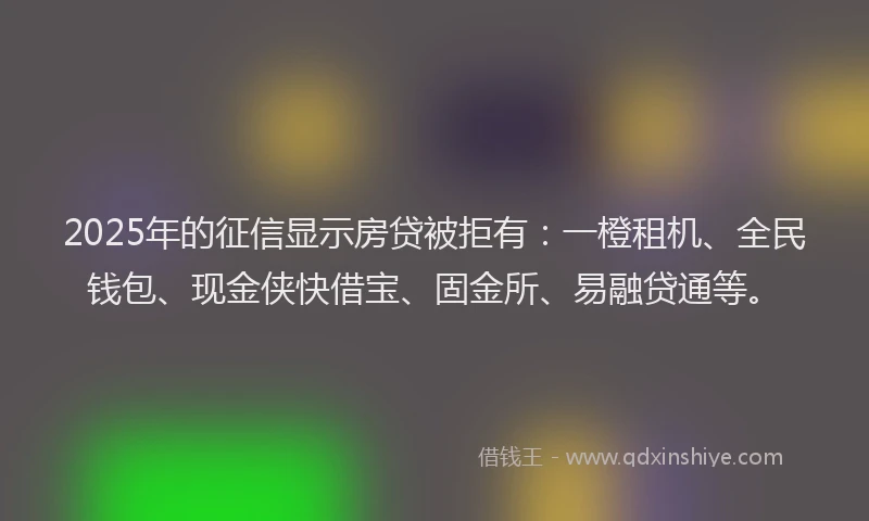 2025年的征信显示房贷被拒有：一橙租机、全民钱包、现金侠快借宝、固金所、易融贷通等。