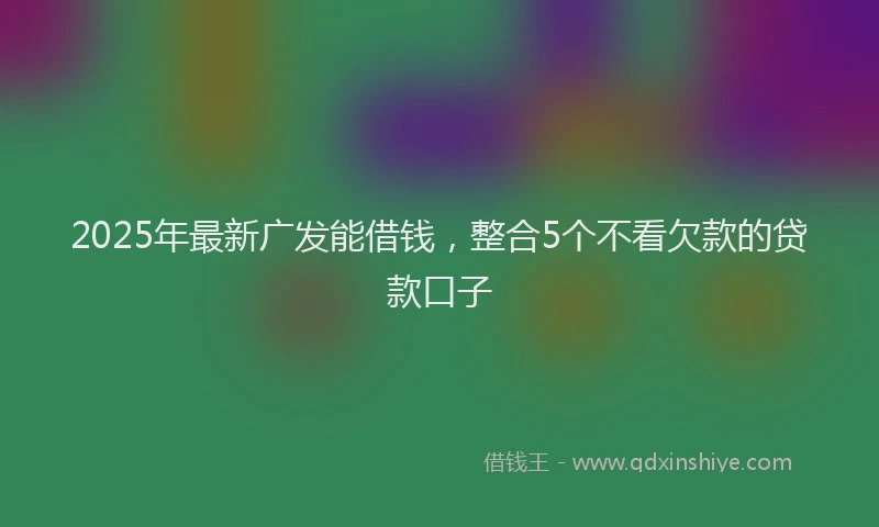 2025年最新广发能借钱，整合5个不看欠款的贷款口子
