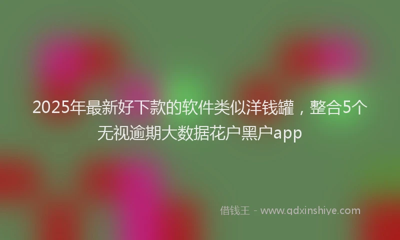 2025年最新好下款的软件类似洋钱罐，整合5个无视逾期大数据花户黑户app