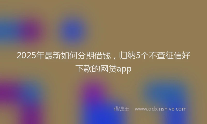 2025年最新如何分期借钱，归纳5个不查征信好下款的网贷app