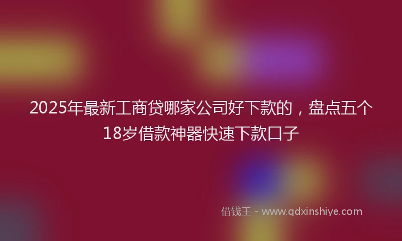2025年最新工商贷哪家公司好下款的，盘点五个18岁借款神器快速下款口子