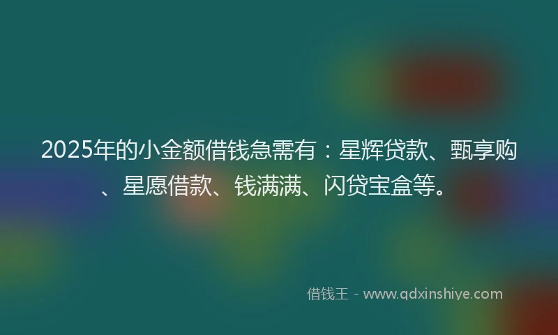 2025年的小金额借钱急需有：星辉贷款、甄享购、星愿借款、钱满满、闪贷宝盒等。