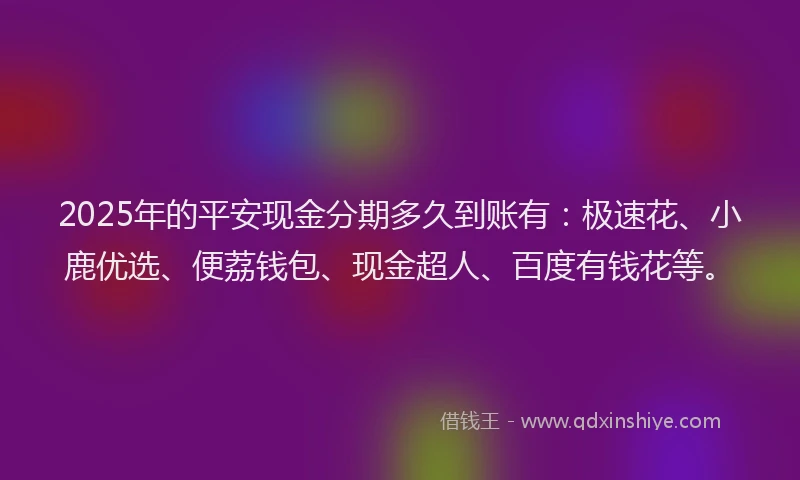 2025年的平安现金分期多久到账有：极速花、小鹿优选、便荔钱包、现金超人、百度有钱花等。