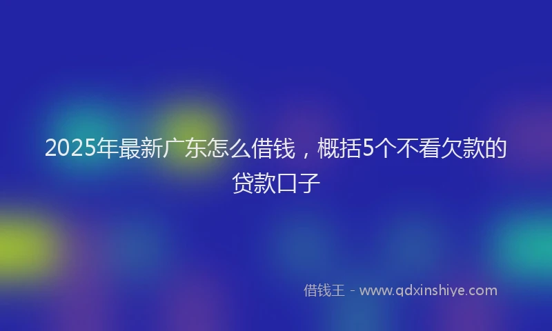 2025年最新广东怎么借钱，概括5个不看欠款的贷款口子