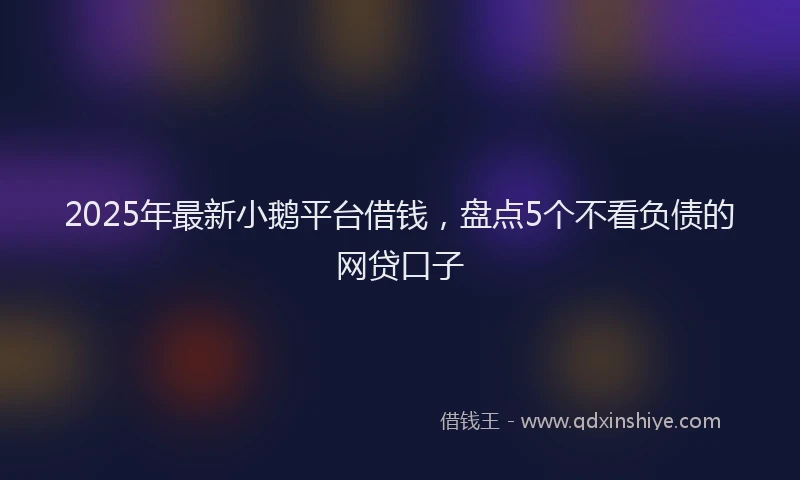 2025年最新小鹅平台借钱，盘点5个不看负债的网贷口子