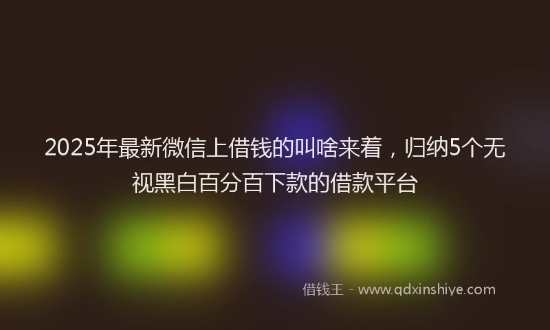 2025年最新微信上借钱的叫啥来着，归纳5个无视黑白百分百下款的借款平台
