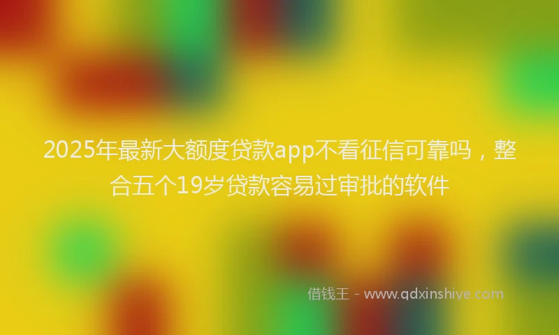 2025年最新大额度贷款app不看征信可靠吗，整合五个19岁贷款容易过审批的软件