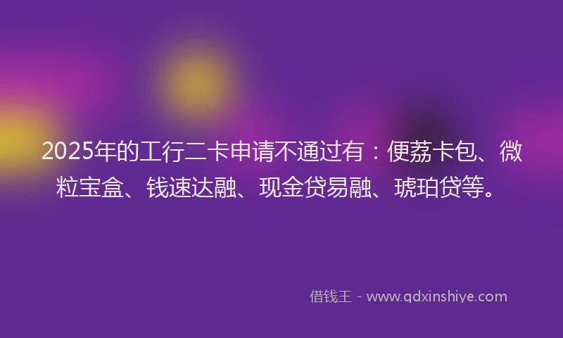 2025年的工行二卡申请不通过有：便荔卡包、微粒宝盒、钱速达融、现金贷易融、琥珀贷等。