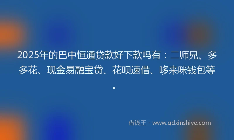 2025年的巴中恒通贷款好下款吗有：二师兄、多多花、现金易融宝贷、花呗速借、哆来咪钱包等。