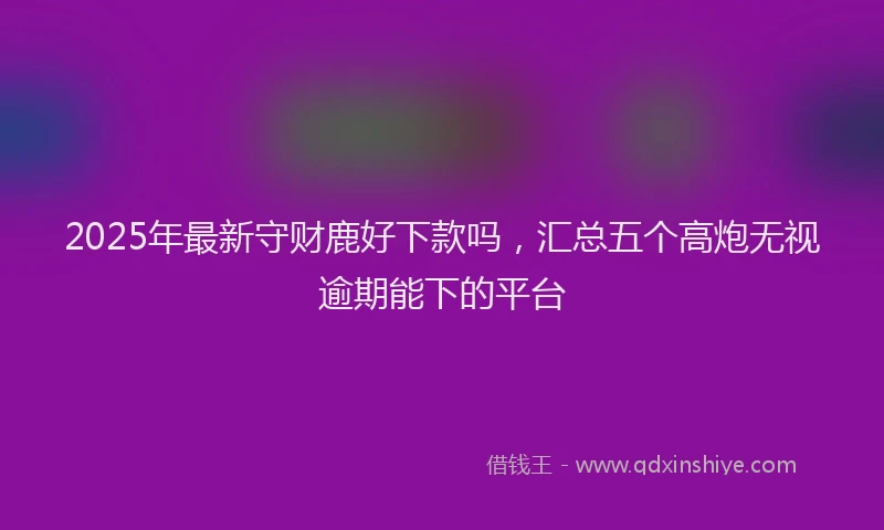 2025年最新守财鹿好下款吗，汇总五个高炮无视逾期能下的平台