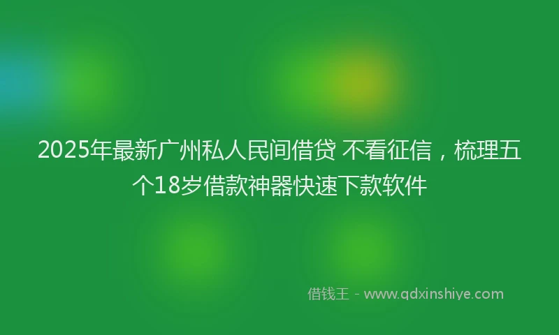 2025年最新广州私人民间借贷 不看征信，梳理五个18岁借款神器快速下款软件