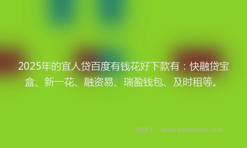 2025年的宜人贷百度有钱花好下款有：快融贷宝盒、新一花、融资易、瑞盈钱包、及时租等。