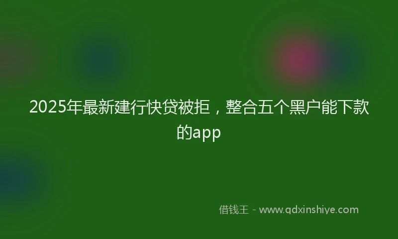 2025年最新建行快贷被拒，整合五个黑户能下款的app
