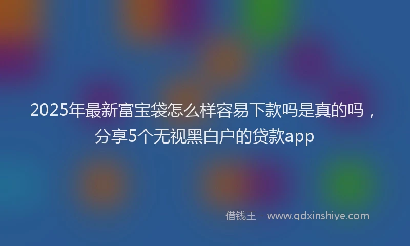 2025年最新富宝袋怎么样容易下款吗是真的吗，分享5个无视黑白户的贷款app