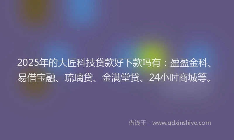 2025年的大匠科技贷款好下款吗有：盈盈金科、易借宝融、琉璃贷、金满堂贷、24小时商城等。
