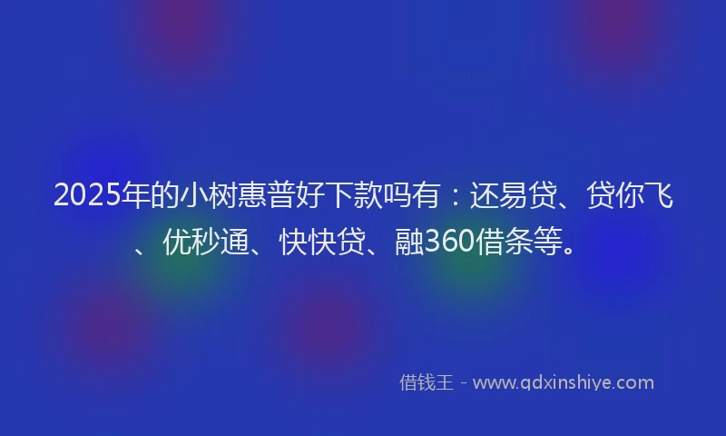 2025年的小树惠普好下款吗有：还易贷、贷你飞、优秒通、快快贷、融360借条等。