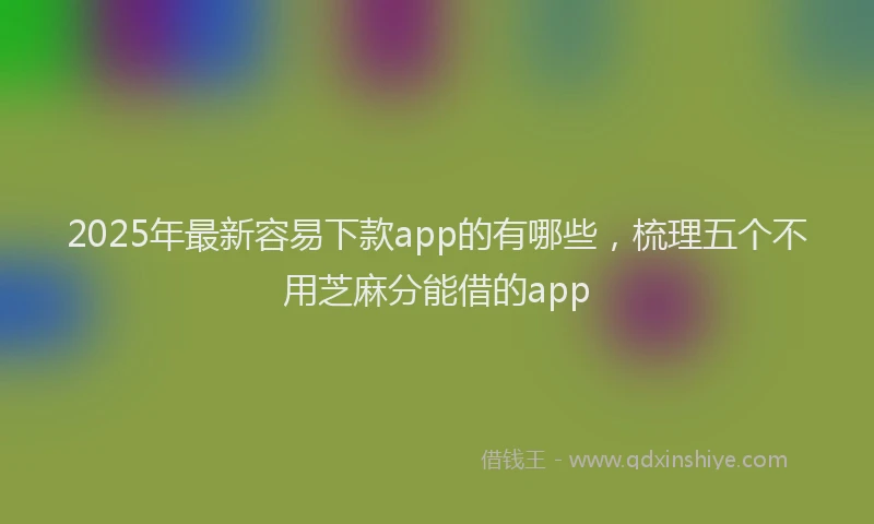 2025年最新容易下款app的有哪些，梳理五个不用芝麻分能借的app