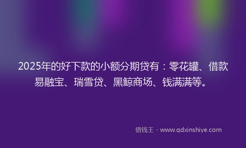 2025年的好下款的小额分期贷有：零花罐、借款易融宝、瑞雪贷、黑鲸商场、钱满满等。