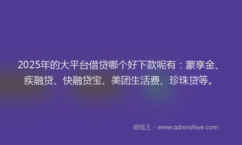 2025年的大平台借贷哪个好下款呢有：蒙享金、疾融贷、快融贷宝、美团生活费、珍珠贷等。