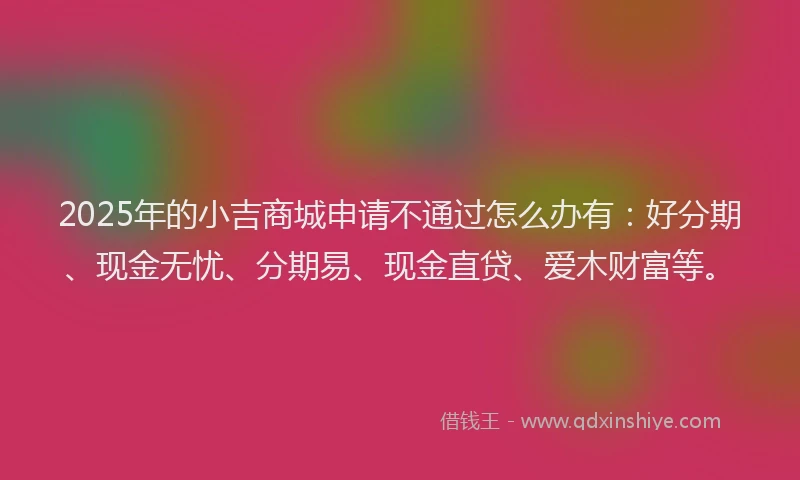 2025年的小吉商城申请不通过怎么办有：好分期、现金无忧、分期易、现金直贷、爱木财富等。