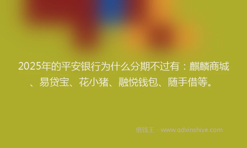2025年的平安银行为什么分期不过有：麒麟商城、易贷宝、花小猪、融悦钱包、随手借等。