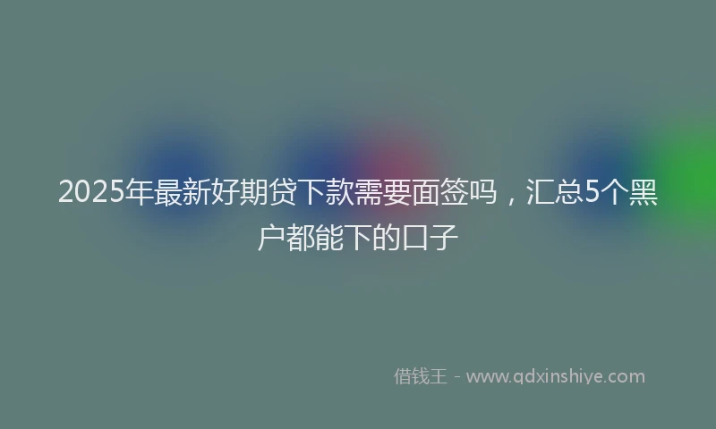 2025年最新好期贷下款需要面签吗，汇总5个黑户都能下的口子