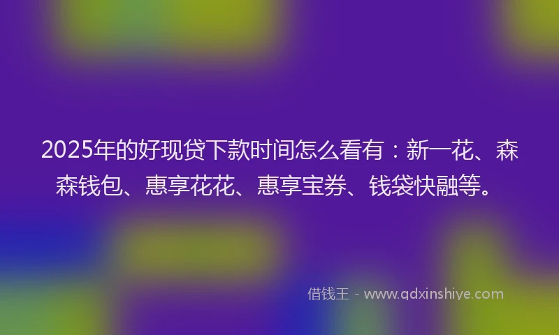 2025年的好现贷下款时间怎么看有：新一花、森森钱包、惠享花花、惠享宝券、钱袋快融等。
