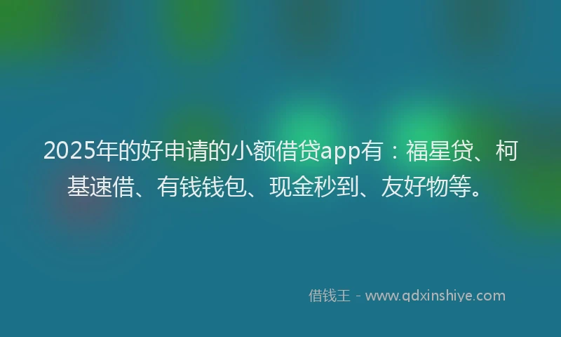 2025年的好申请的小额借贷app有：福星贷、柯基速借、有钱钱包、现金秒到、友好物等。