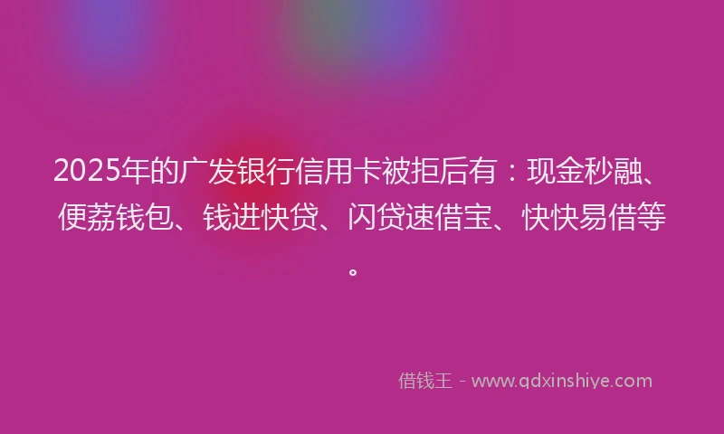 2025年的广发银行信用卡被拒后有：现金秒融、便荔钱包、钱进快贷、闪贷速借宝、快快易借等。
