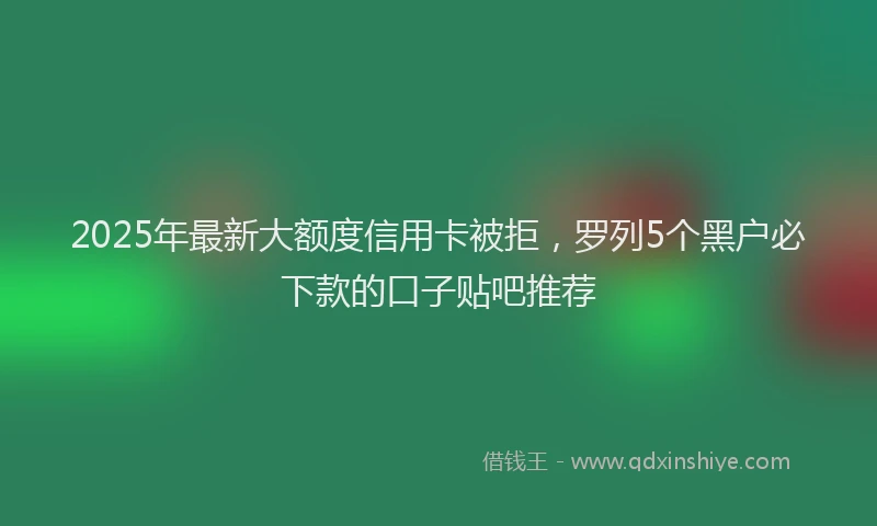 2025年最新大额度信用卡被拒，罗列5个黑户必下款的口子贴吧推荐