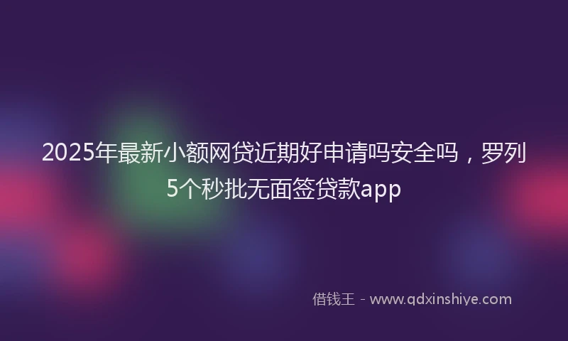 2025年最新小额网贷近期好申请吗安全吗，罗列5个秒批无面签贷款app