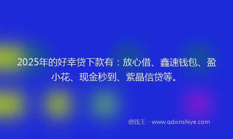 2025年的好幸贷下款有：放心借、鑫速钱包、盈小花、现金秒到、紫晶信贷等。