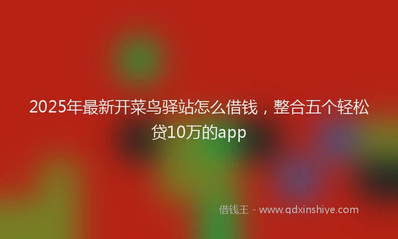 2025年最新开菜鸟驿站怎么借钱，整合五个轻松贷10万的app
