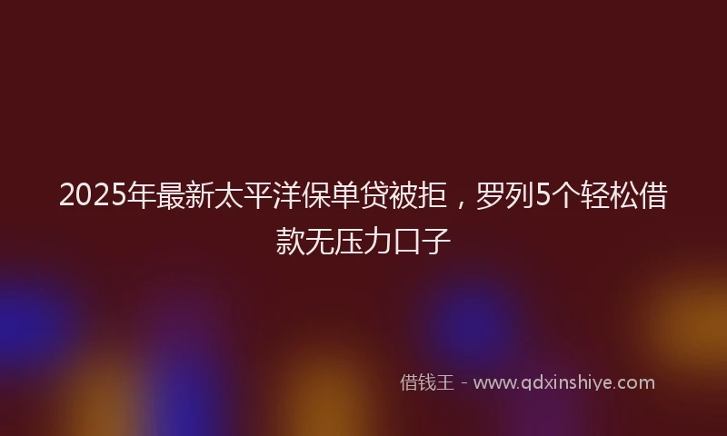 2025年最新太平洋保单贷被拒，罗列5个轻松借款无压力口子