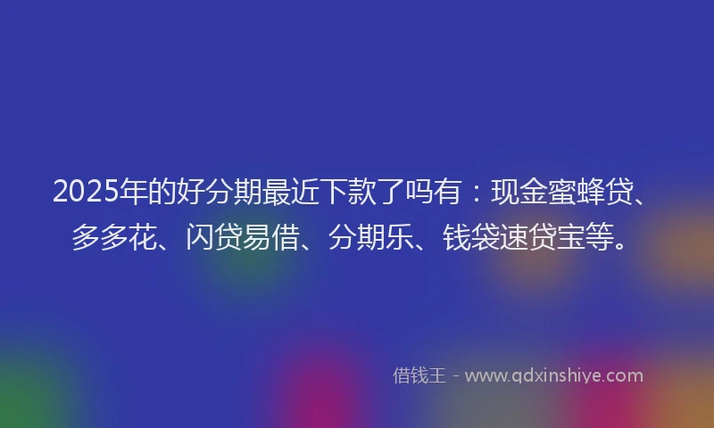2025年的好分期最近下款了吗有：现金蜜蜂贷、多多花、闪贷易借、分期乐、钱袋速贷宝等。