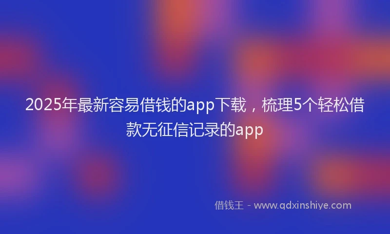 2025年最新容易借钱的app下载，梳理5个轻松借款无征信记录的app