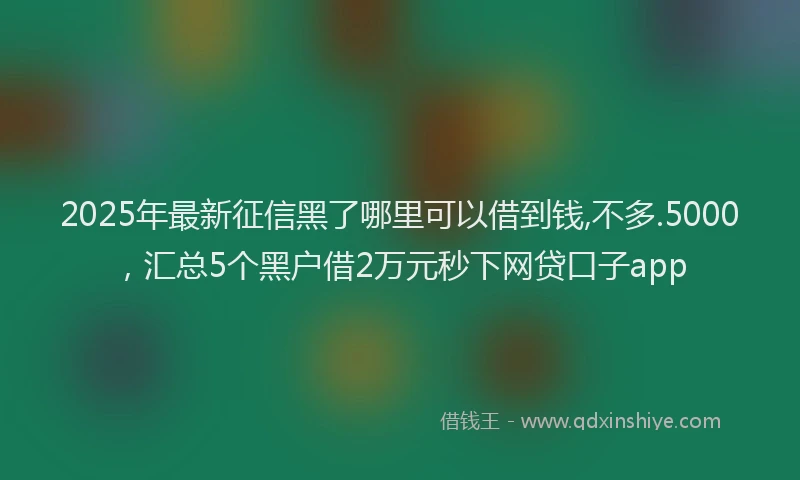 2025年最新征信黑了哪里可以借到钱,不多.5000，汇总5个黑户借2万元秒下网贷口子app